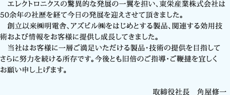 エレクトロニクスの驚異的な発展の一翼を担い、東栄産業株式会社は50余年の社歴を経て今日の発展を迎えさせて頂きました。 創立以来㈱明電舎、アズビル㈱をはじめとする製品、関連する効用技術および情報をお客様に提供し成長してきました。 当社はお客様に一層ご満足いただける製品・技術の提供を目指してさらに努力を続ける所存です。今後とも旧倍のご指導・ご鞭撻を宜しくお願い申し上げます。取締役社長 角屋修一